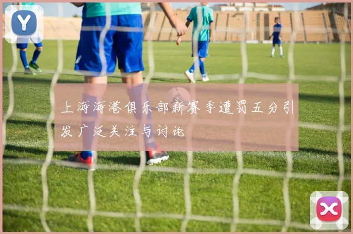 上海海港俱乐部新赛季遭罚五分引发广泛关注与讨论