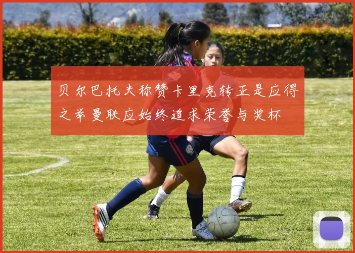 贝尔巴托夫称赞卡里克转正是应得之举曼联应始终追求荣誉与奖杯
