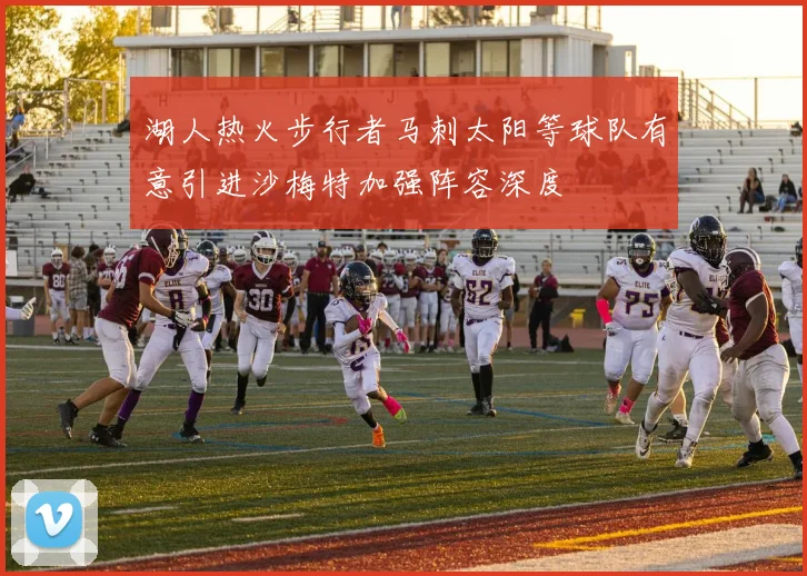 湖人热火步行者马刺太阳等球队有意引进沙梅特加强阵容深度