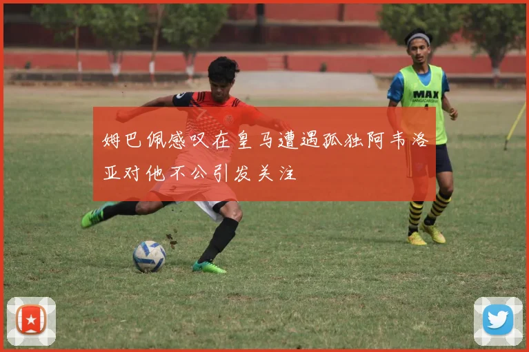 姆巴佩感叹在皇马遭遇孤独阿韦洛亚对他不公引发关注