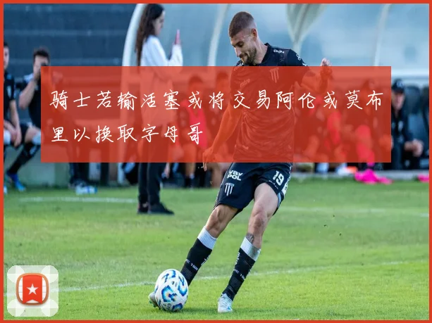 骑士若输活塞或将交易阿伦或莫布里以换取字母哥