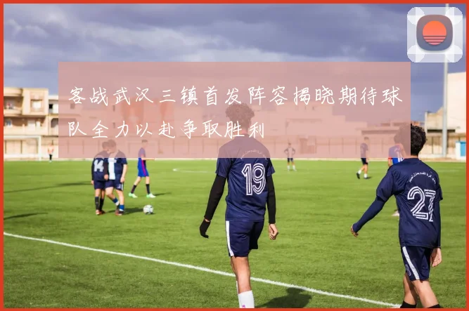 客战武汉三镇首发阵容揭晓期待球队全力以赴争取胜利