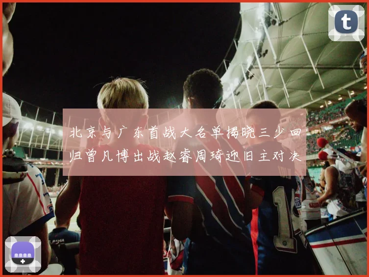 北京与广东首战大名单揭晓三少回归曾凡博出战赵睿周琦迎旧主对决