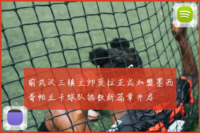 前武汉三镇主帅莫拉正式加盟墨西哥帕丘卡球队执教新篇章开启