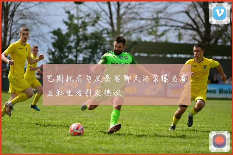 巴斯托尼与皮条客聊天记录曝光赛后私生活引发热议