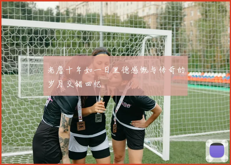 老詹十年如一日里德感慨与传奇的岁月交错回忆