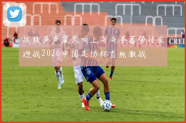 战鼓声声震天响上海海港蓄势待发迎战2026中国足协杯首轮激战
