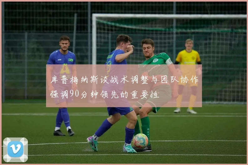 库普梅纳斯谈战术调整与团队协作强调90分钟领先的重要性