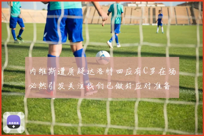 内维斯遭质疑达洛特回应有C罗在场必然引发关注我们已做好应对准备