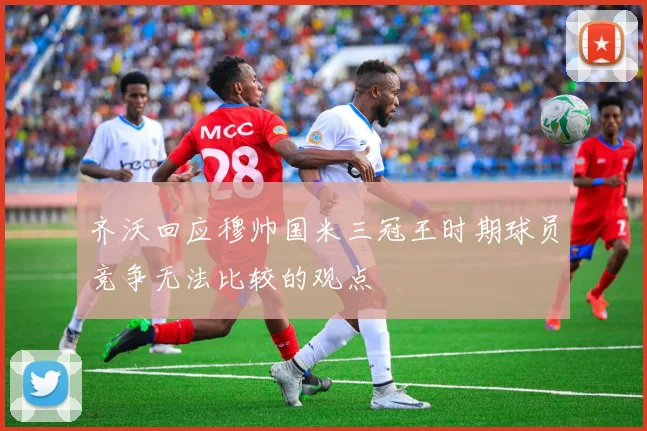 齐沃回应穆帅国米三冠王时期球员竞争无法比较的观点